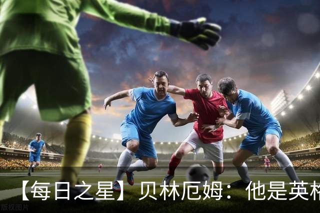 【每日之星】贝林厄姆：他是英格兰的绝境解药 关键先生从不退缩