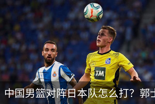 中国男篮对阵日本队怎么打？郭士强赛前一席话，说的非常实在