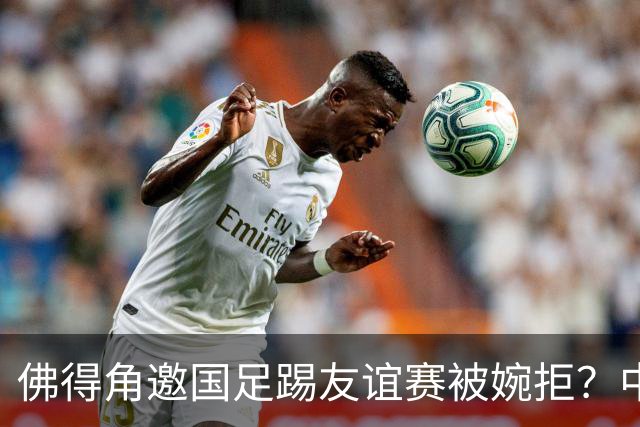 佛得角邀国足踢友谊赛被婉拒？中国足协回应：消息不实