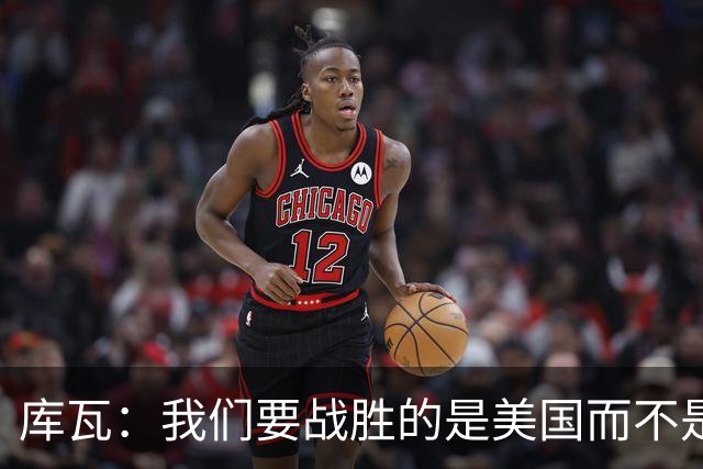 库瓦：我们要战胜的是美国而不是巴洛贡 若能交手西班牙会很美妙