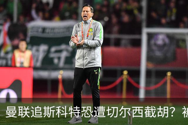 曼联追斯科特恐遭切尔西截胡？被批进前四后引援不力，竟是不良传统