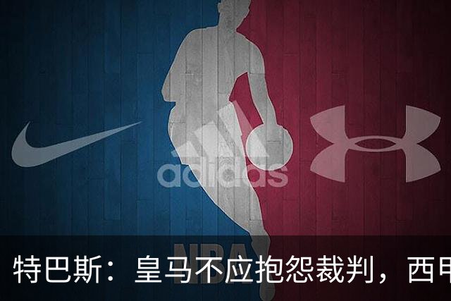 特巴斯：皇马不应抱怨裁判，西甲国际化之路的挑战与机遇