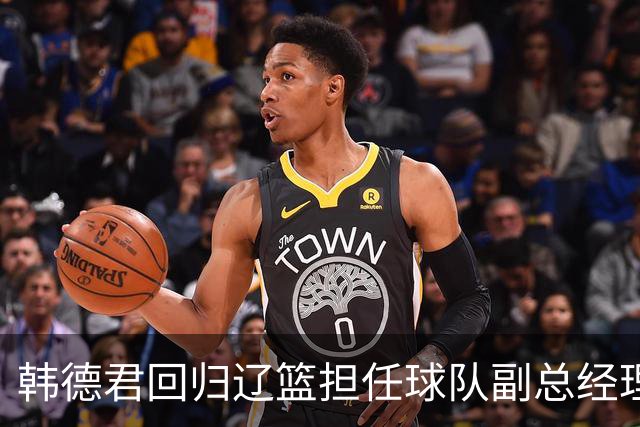 韩德君回归辽篮担任球队副总经理 同时兼任领队