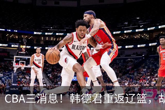CBA三消息！韩德君重返辽篮，胡金秋下家二选一，冠军后卫确定离队