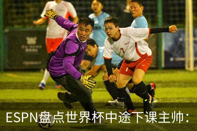 ESPN盘点世界杯中途下课主帅：拉穆奇上榜 洛佩特吉、车范根在列