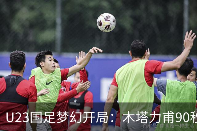 U23国足梦幻开局：木塔力甫90秒进球，对手乌龙增辉，全队喜迎胜利
